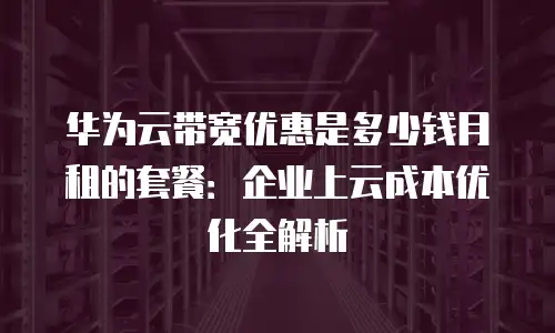 华为云带宽优惠是多少钱月租的套餐：企业上云成本优化全解析