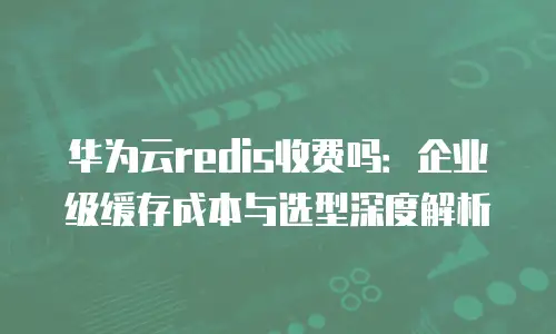 华为云redis收费吗：企业级缓存成本与选型深度解析