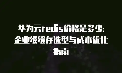 华为云redis价格是多少：企业级缓存选型与成本优化指南