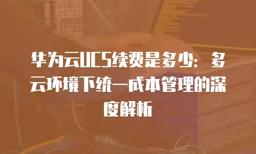 华为云UCS续费是多少：多云环境下统一成本管理的深度解析