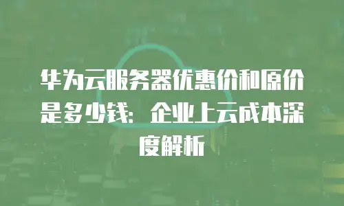 华为云服务器优惠价和原价是多少钱：企业上云成本深度解析