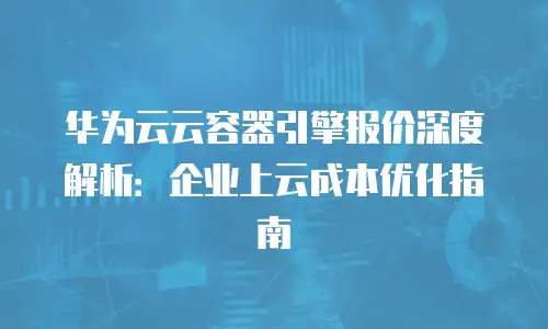 华为云云容器引擎报价深度解析：企业上云成本优化指南