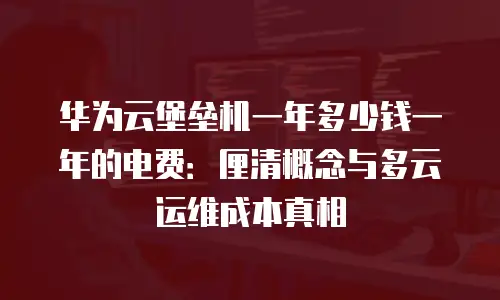 华为云堡垒机一年多少钱一年的电费：厘清概念与多云运维成本真相