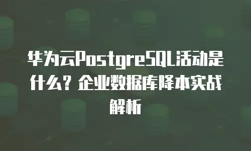 华为云PostgreSQL活动是什么？企业数据库降本实战解析