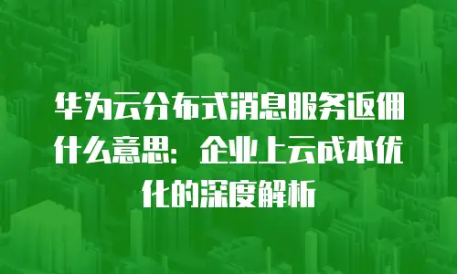 华为云分布式消息服务返佣什么意思：企业上云成本优化的深度解析