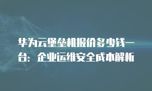 华为云堡垒机报价多少钱一台：企业运维安全成本解析