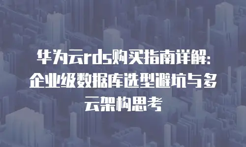华为云rds购买指南详解：企业级数据库选型避坑与多云架构思考