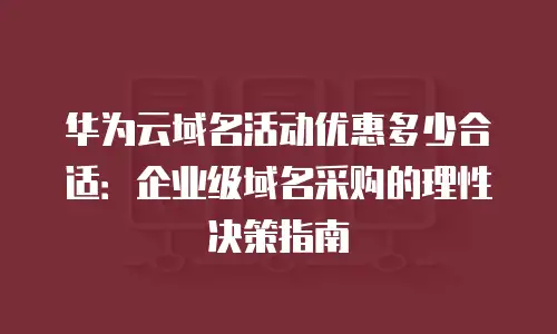 华为云域名活动优惠多少合适：企业级域名采购的理性决策指南