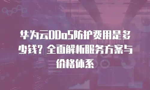 华为云DDoS防护费用是多少钱？全面解析服务方案与价格体系