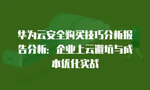华为云安全购买技巧分析报告分析：企业上云避坑与成本优化实战