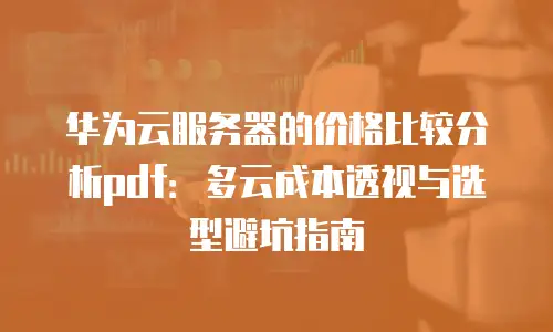 华为云服务器的价格比较分析pdf：多云成本透视与选型避坑指南