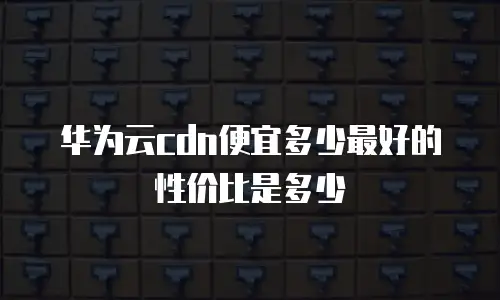 华为云cdn便宜多少最好的性价比是多少