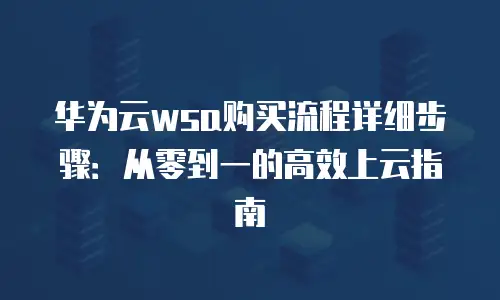 华为云wsa购买流程详细步骤：从零到一的高效上云指南