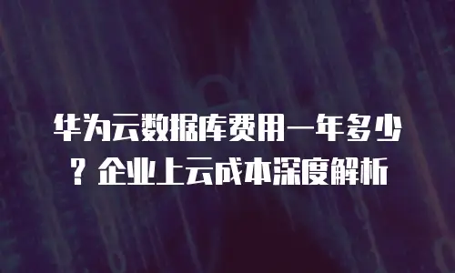 华为云数据库费用一年多少？企业上云成本深度解析