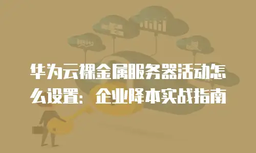 华为云裸金属服务器活动怎么设置：企业降本实战指南