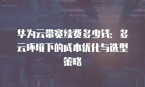 华为云带宽续费多少钱：多云环境下的成本优化与选型策略