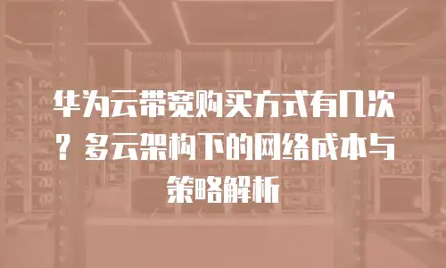 华为云带宽购买方式有几次？多云架构下的网络成本与策略解析