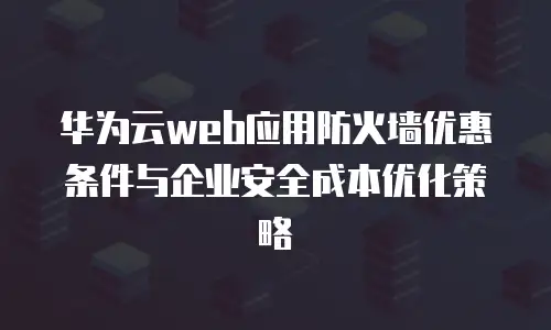 华为云web应用防火墙优惠条件与企业安全成本优化策略