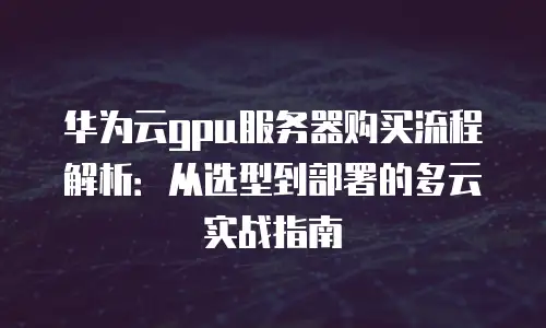 华为云gpu服务器购买流程解析：从选型到部署的多云实战指南