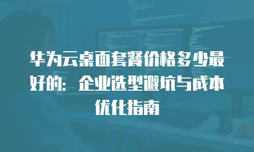 华为云桌面套餐价格多少最好的：企业选型避坑与成本优化指南