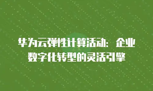华为云弹性计算活动：企业数字化转型的灵活引擎