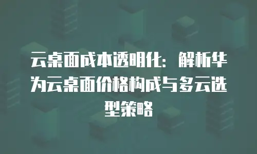 云桌面成本透明化：解析华为云桌面价格构成与多云选型策略