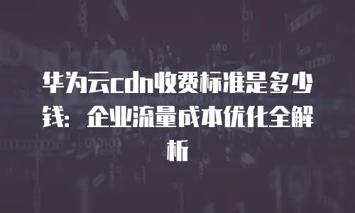 华为云cdn收费标准是多少钱：企业流量成本优化全解析