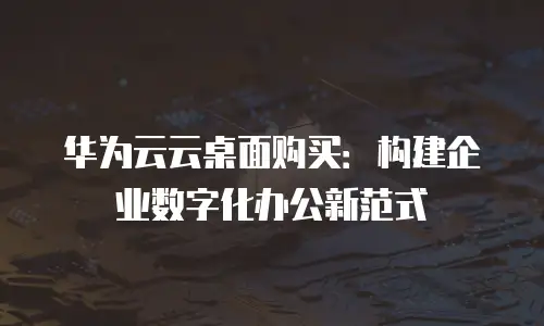 华为云云桌面购买：构建企业数字化办公新范式