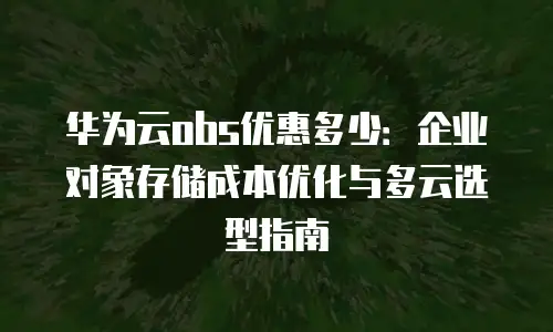 华为云obs优惠多少：企业对象存储成本优化与多云选型指南