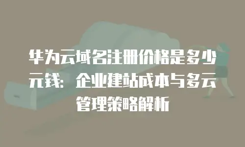 华为云域名注册价格是多少元钱：企业建站成本与多云管理策略解析