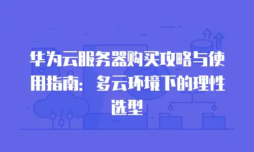 华为云服务器购买攻略与使用指南：多云环境下的理性选型