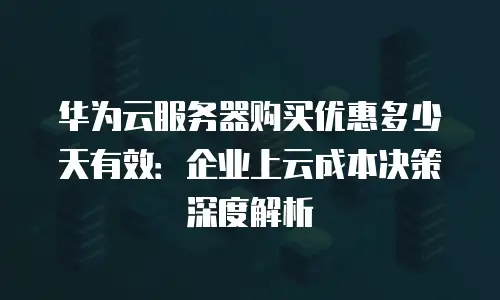 华为云服务器购买优惠多少天有效：企业上云成本决策深度解析