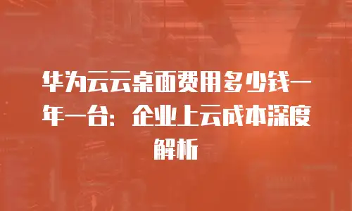 华为云云桌面费用多少钱一年一台：企业上云成本深度解析