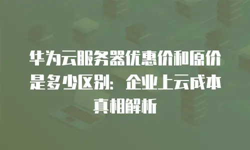 华为云服务器优惠价和原价是多少区别：企业上云成本真相解析