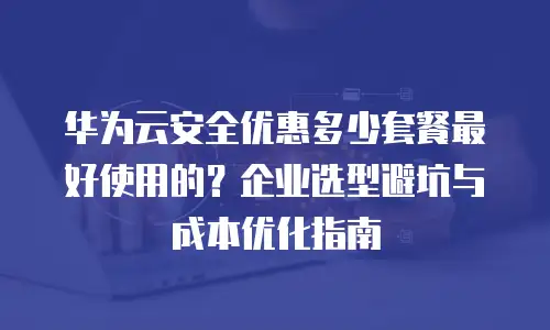 华为云安全优惠多少套餐最好使用的？企业选型避坑与成本优化指南