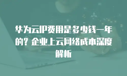 华为云IP费用是多少钱一年的？企业上云网络成本深度解析