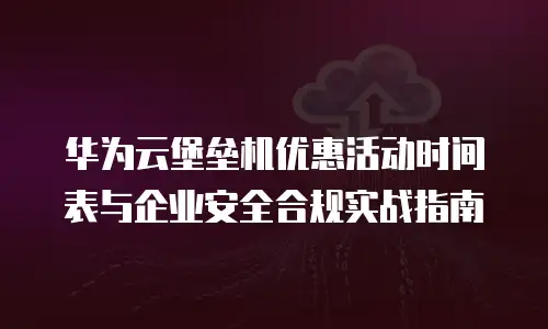 华为云堡垒机优惠活动时间表与企业安全合规实战指南