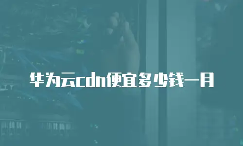 华为云cdn便宜多少钱一月