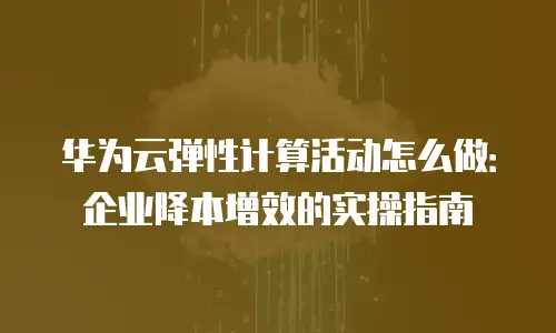 华为云弹性计算活动怎么做：企业降本增效的实操指南