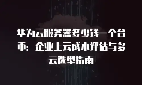 华为云服务器多少钱一个台币：企业上云成本评估与多云选型指南