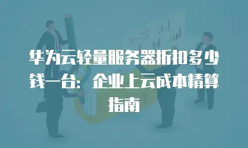 华为云轻量服务器折扣多少钱一台：企业上云成本精算指南