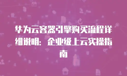 华为云容器引擎购买流程详细说明：企业级上云实操指南
