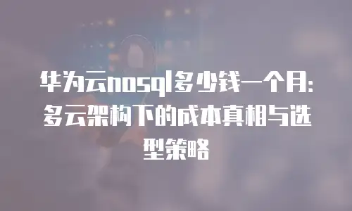 华为云nosql多少钱一个月：多云架构下的成本真相与选型策略