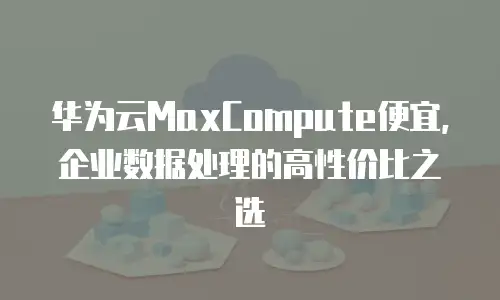 华为云MaxCompute便宜，企业数据处理的高性价比之选
