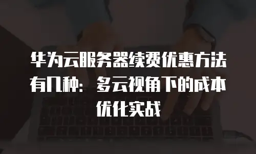 华为云服务器续费优惠方法有几种：多云视角下的成本优化实战