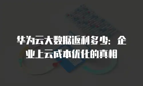 华为云大数据返利多少：企业上云成本优化的真相