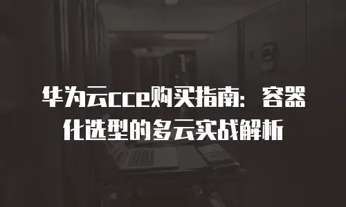 华为云cce购买指南：容器化选型的多云实战解析