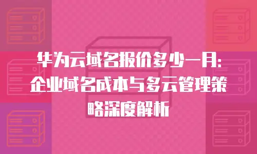 华为云域名报价多少一月：企业域名成本与多云管理策略深度解析