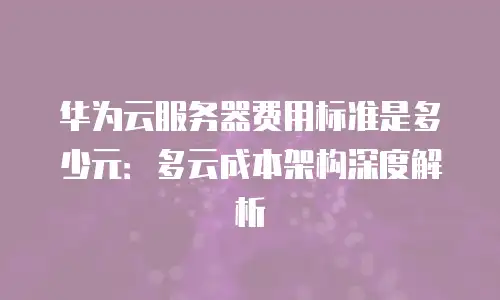 华为云服务器费用标准是多少元：多云成本架构深度解析