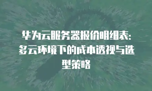 华为云服务器报价明细表：多云环境下的成本透视与选型策略
